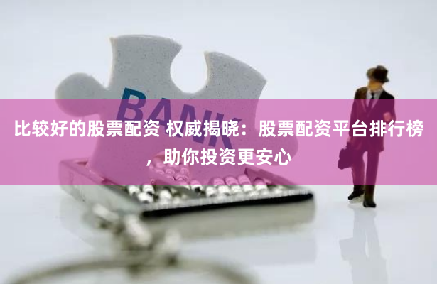 比较好的股票配资 权威揭晓：股票配资平台排行榜，助你投资更安心