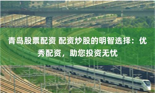 青岛股票配资 配资炒股的明智选择：优秀配资，助您投资无忧